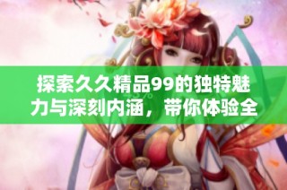 探索久久精品99的獨特魅力與深刻內涵，帶你體驗全新的視角與感悟