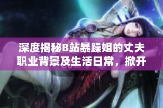 深度揭秘B站暴躁姐的丈夫職業背景及生活日常，掀開神秘面紗