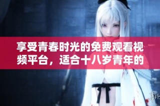 享受青春時光的免費觀看視頻平臺，適合十八歲青年的最佳選擇