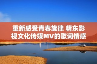 重新感受青春旋律 精東影視文化傳媒MV的歌詞情感解析與展現(xiàn)
