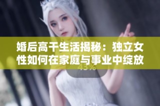 婚后高干生活揭秘：獨(dú)立女性如何在家庭與事業(yè)中綻放光彩