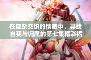 在復雜交織的情感中，尋找自我與歸屬的第七集精彩揭示