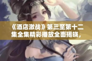 《酒店激戰》第三至第十二集全集精彩播放全面揭曉，速來觀看！