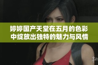 婷婷國產天堂在五月的色彩中綻放出獨特的魅力與風情