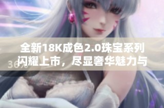 全新18K成色2.0珠寶系列閃耀上市，盡顯奢華魅力與獨特風格