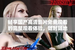 暢享國產高清影片免費觀看的完整觀看體驗，隨時隨地輕松觀看