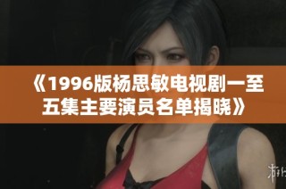《1996版楊思敏電視劇一至五集主要演員名單揭曉》
