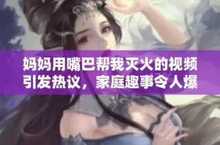 媽媽用嘴巴幫我滅火的視頻引發熱議，家庭趣事令人爆笑不已