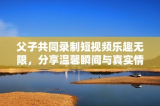父子共同錄制短視頻樂趣無限，分享溫馨瞬間與真實(shí)情感