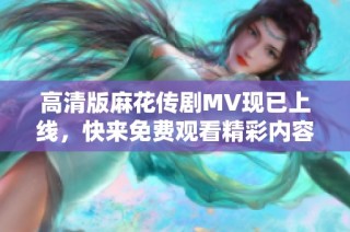 高清版麻花傳劇MV現已上線，快來免費觀看精彩內容！