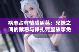 病態占有情感糾葛：兄妹之間的禁忌與掙扎完整故事免費閱讀