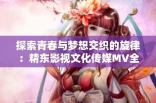 探索青春與夢想交織的旋律：精東影視文化傳媒MV全新解讀與分享