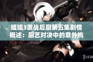 姐姐3激戰后廚第五集劇情概述：廚藝對決中的意外挑戰與溫情瞬間