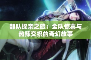 部隊探親之旅：全隊驚喜與熱辣交織的奇幻故事