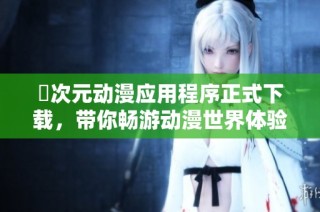 囧次元動漫應用程序正式下載，帶你暢游動漫世界體驗精彩內容