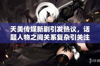 天美傳媒新劇引發熱議，話題人物之間關系復雜引關注