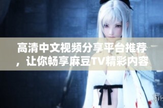 高清中文視頻分享平臺(tái)推薦，讓你暢享麻豆TV精彩內(nèi)容