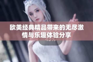 歐美經(jīng)典精品帶來的無盡激情與樂趣體驗分享