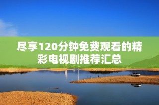 盡享120分鐘免費觀看的精彩電視劇推薦匯總