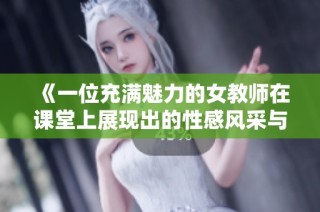 《一位充滿魅力的女教師在課堂上展現出的性感風采與教育熱情》
