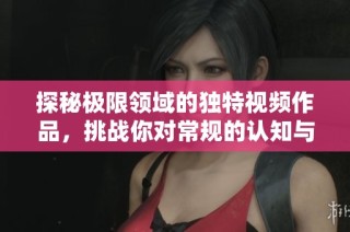 探秘極限領域的獨特視頻作品，挑戰你對常規的認知與想象