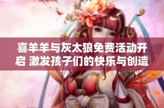 喜羊羊與灰太狼免費活動開啟 激發(fā)孩子們的快樂與創(chuàng)造力