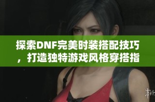 探索DNF完美時裝搭配技巧，打造獨特游戲風格穿搭指南