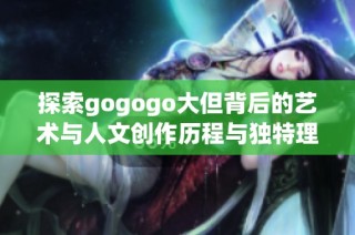 探索gogogo大但背后的藝術(shù)與人文創(chuàng)作歷程與獨特理念