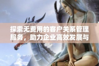 探索無費用的客戶關系管理服務，助力企業高效發展與客戶維護