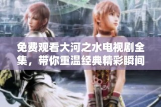 免費觀看大河之水電視劇全集，帶你重溫經(jīng)典精彩瞬間