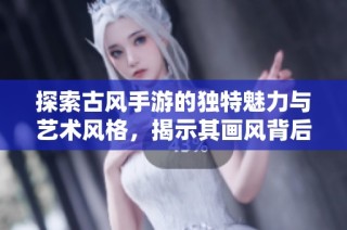 探索古風手游的獨特魅力與藝術風格，揭示其畫風背后的美學之旅