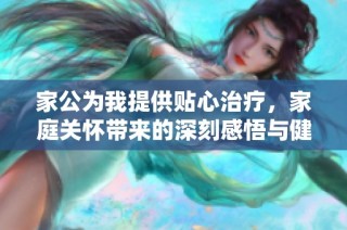 家公為我提供貼心治療，家庭關(guān)懷帶來的深刻感悟與健康啟示