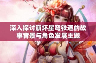深入探討崩壞星穹鐵道的故事背景與角色發(fā)展主題