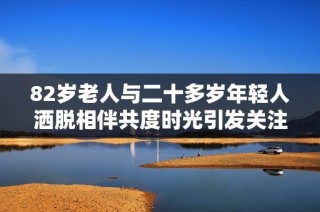 82歲老人與二十多歲年輕人灑脫相伴共度時光引發關注與議論