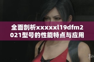 全面剖析xxxxxl19dfm2021型號(hào)的性能特點(diǎn)與應(yīng)用前景