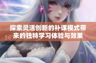 探索靈活創(chuàng)新的補(bǔ)課模式帶來的獨特學(xué)習(xí)體驗與效果