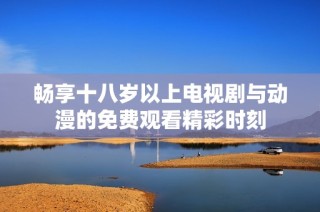 暢享十八歲以上電視劇與動漫的免費觀看精彩時刻