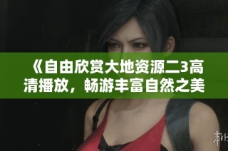 《自由欣賞大地資源二3高清播放，暢游豐富自然之美與奇妙發(fā)現(xiàn)》