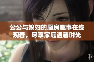 公公與媳婦的廚房趣事在線觀看，盡享家庭溫馨時光