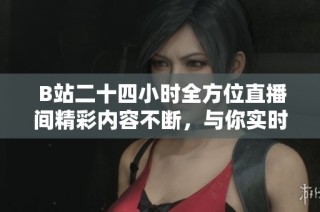  B站二十四小時全方位直播間精彩內(nèi)容不斷，與你實(shí)時互動不容錯過