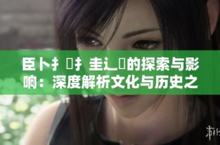 臣卜扌喿扌圭辶畐的探索與影響：深度解析文化與歷史之間的聯(lián)系