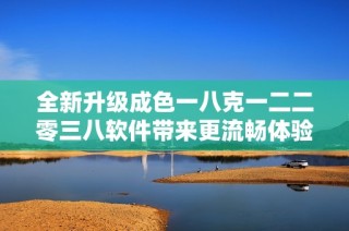 全新升級成色一八克一二二零三八軟件帶來更流暢體驗與創新功能