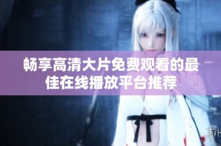 暢享高清大片免費觀看的最佳在線播放平臺推薦