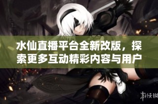 水仙直播平臺全新改版，探索更多互動精彩內容與用戶體驗