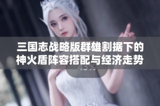 三國(guó)志戰(zhàn)略版群雄割據(jù)下的神火盾陣容搭配與經(jīng)濟(jì)走勢(shì)分析