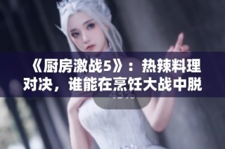 《廚房激戰5》：熱辣料理對決，誰能在烹飪大戰中脫穎而出？