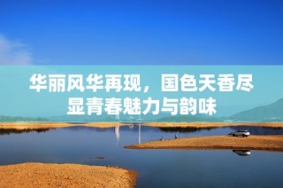 華麗風華再現，國色天香盡顯青春魅力與韻味