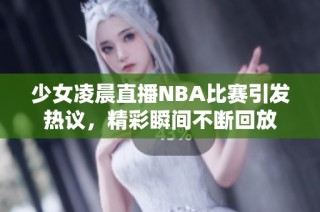少女凌晨直播NBA比賽引發熱議，精彩瞬間不斷回放