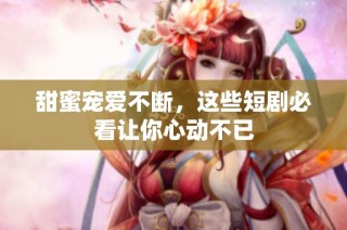 甜蜜寵愛不斷，這些短劇必看讓你心動不已