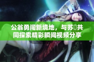 公翁勇闖新境地，與蘇玥共同探索精彩瞬間視頻分享